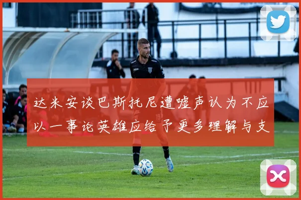 达米安谈巴斯托尼遭嘘声认为不应以一事论英雄应给予更多理解与支持