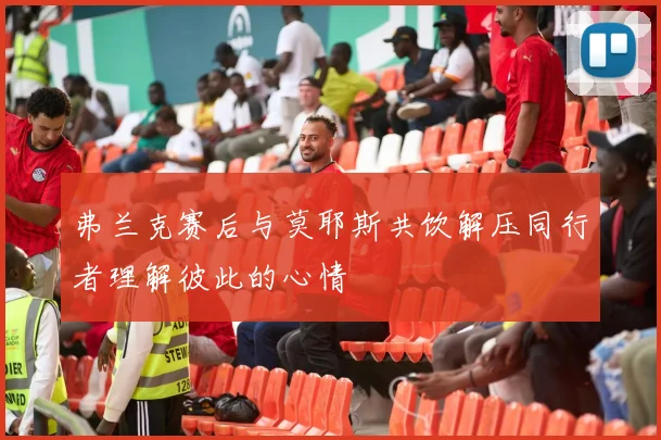 弗兰克赛后与莫耶斯共饮解压同行者理解彼此的心情