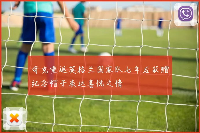 奇克重返英格兰国家队七年后获赠纪念帽子表达喜悦之情
