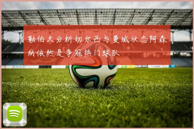 勒伯夫分析切尔西与曼城状态阿森纳依然是争冠热门球队