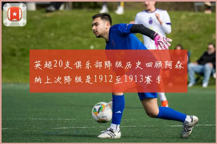 英超20支俱乐部降级历史回顾阿森纳上次降级是1912至1913赛季
