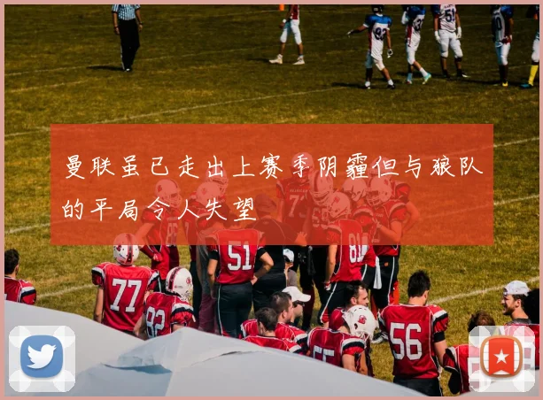 曼联虽已走出上赛季阴霾但与狼队的平局令人失望