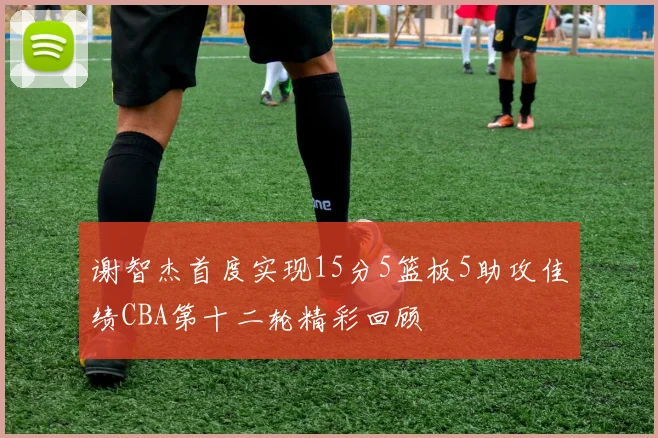 谢智杰首度实现15分5篮板5助攻佳绩CBA第十二轮精彩回顾