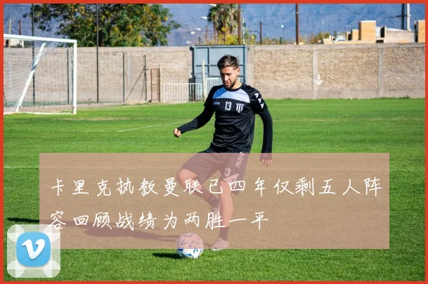 卡里克执教曼联已四年仅剩五人阵容回顾战绩为两胜一平