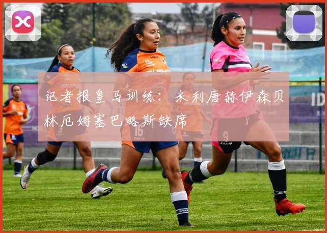 记者报皇马训练：米利唐赫伊森贝林厄姆塞巴略斯缺席