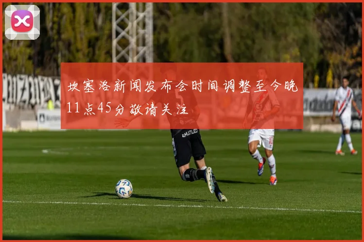 坎塞洛新闻发布会时间调整至今晚11点45分敬请关注