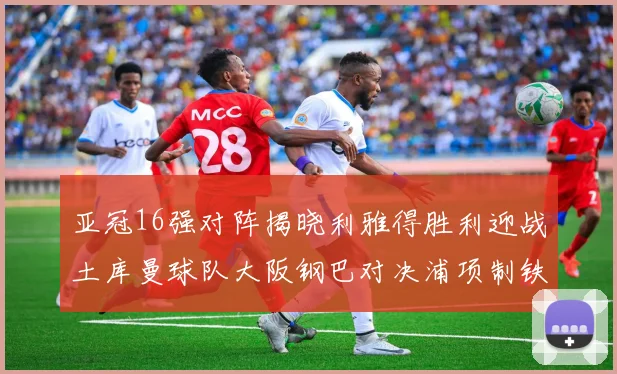 亚冠16强对阵揭晓利雅得胜利迎战土库曼球队大阪钢巴对决浦项制铁