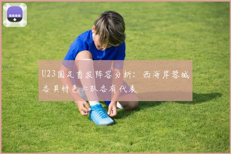 U23国足首发阵容分析：西海岸蓉城各具特色六队各有代表