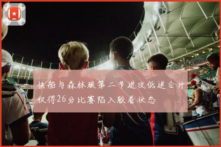 快船与森林狼第二节进攻低迷合计仅得26分比赛陷入胶着状态