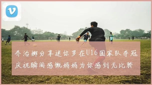 乔治娜分享迷你罗在U16国家队夺冠庆祝瞬间感慨妈妈为你感到无比骄傲