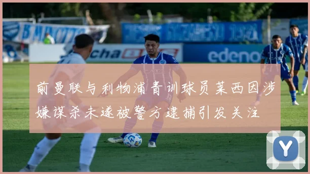 前曼联与利物浦青训球员莱西因涉嫌谋杀未遂被警方逮捕引发关注