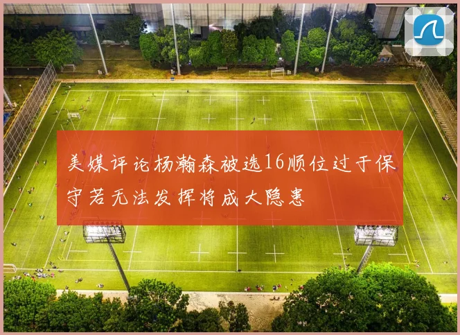 美媒评论杨瀚森被选16顺位过于保守若无法发挥将成大隐患
