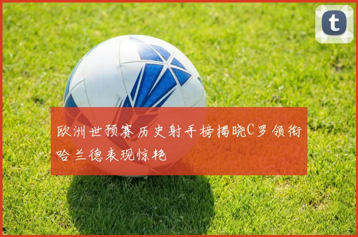 欧洲世预赛历史射手榜揭晓C罗领衔哈兰德表现惊艳