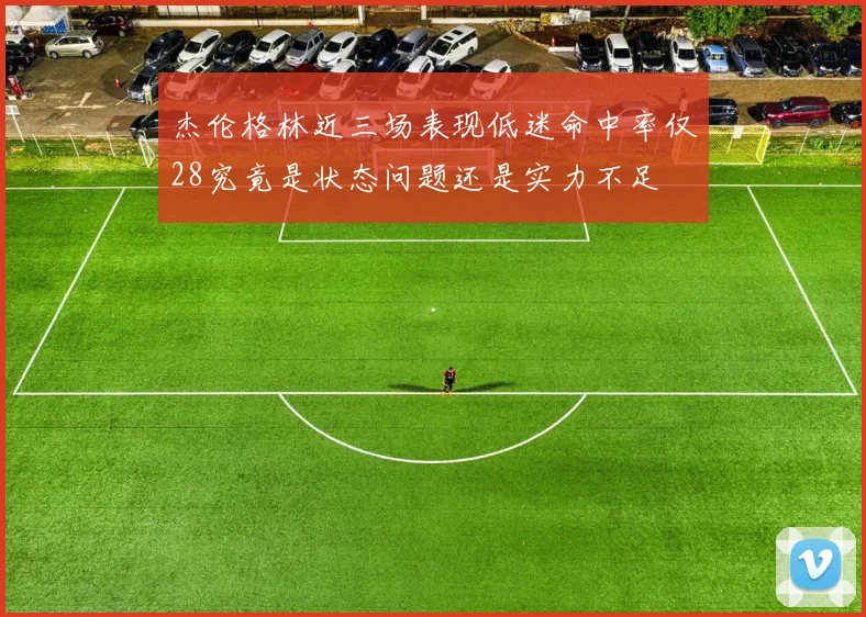 杰伦格林近三场表现低迷命中率仅28究竟是状态问题还是实力不足