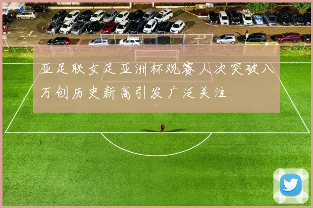 亚足联女足亚洲杯观赛人次突破八万创历史新高引发广泛关注