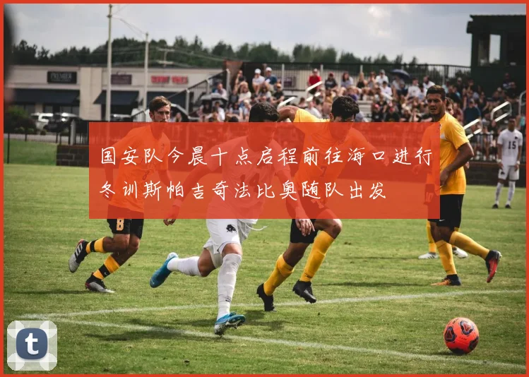 国安队今晨十点启程前往海口进行冬训斯帕吉奇法比奥随队出发
