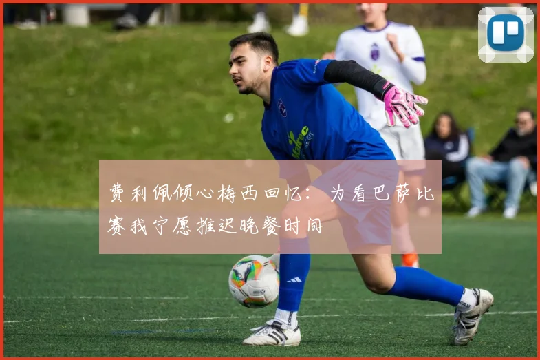 费利佩倾心梅西回忆：为看巴萨比赛我宁愿推迟晚餐时间