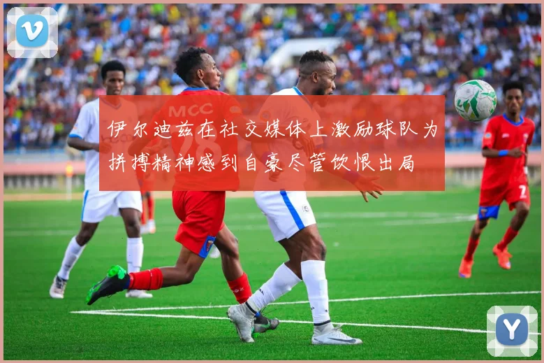 伊尔迪兹在社交媒体上激励球队为拼搏精神感到自豪尽管饮恨出局