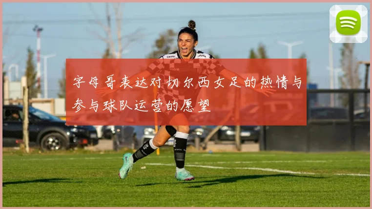 字母哥表达对切尔西女足的热情与参与球队运营的愿望