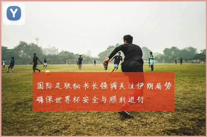 国际足联秘书长强调关注伊朗局势确保世界杯安全与顺利进行