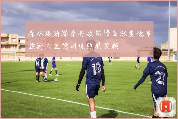 森林狼新赛季备战热情高涨爱德华兹迪文里德训练照展笑颜