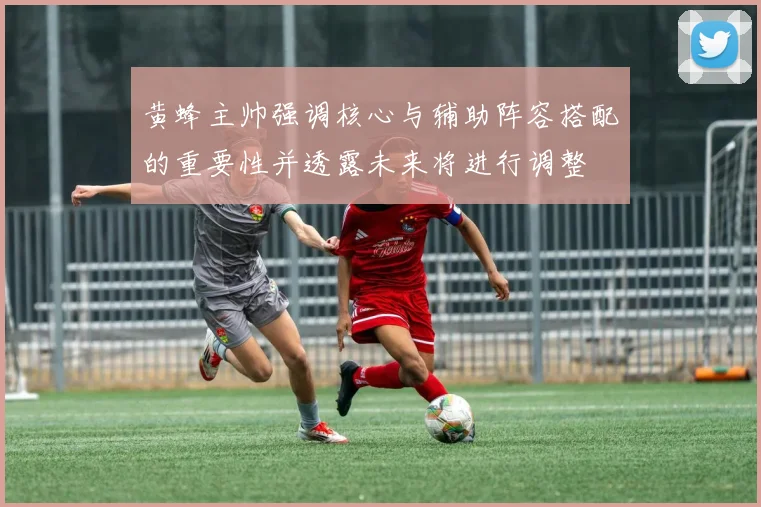 黄蜂主帅强调核心与辅助阵容搭配的重要性并透露未来将进行调整